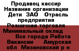 Продавец-кассир › Название организации ­ Дети, ЗАО › Отрасль предприятия ­ Розничная торговля › Минимальный оклад ­ 27 000 - Все города Работа » Вакансии   . Амурская обл.,Мазановский р-н